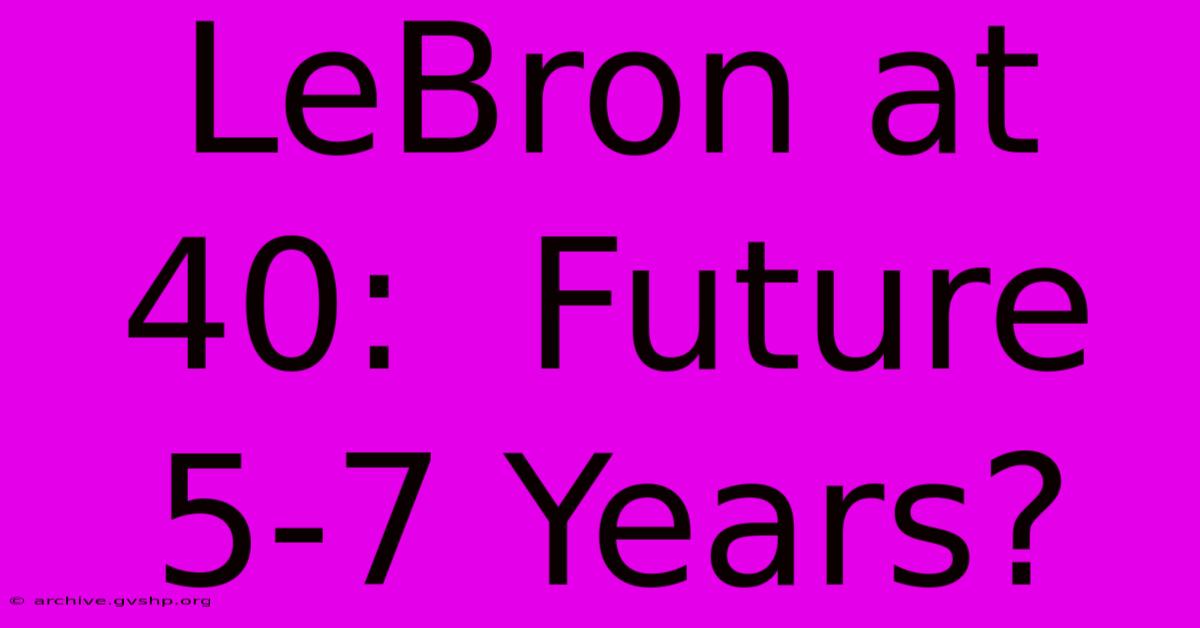 LeBron At 40:  Future 5-7 Years?