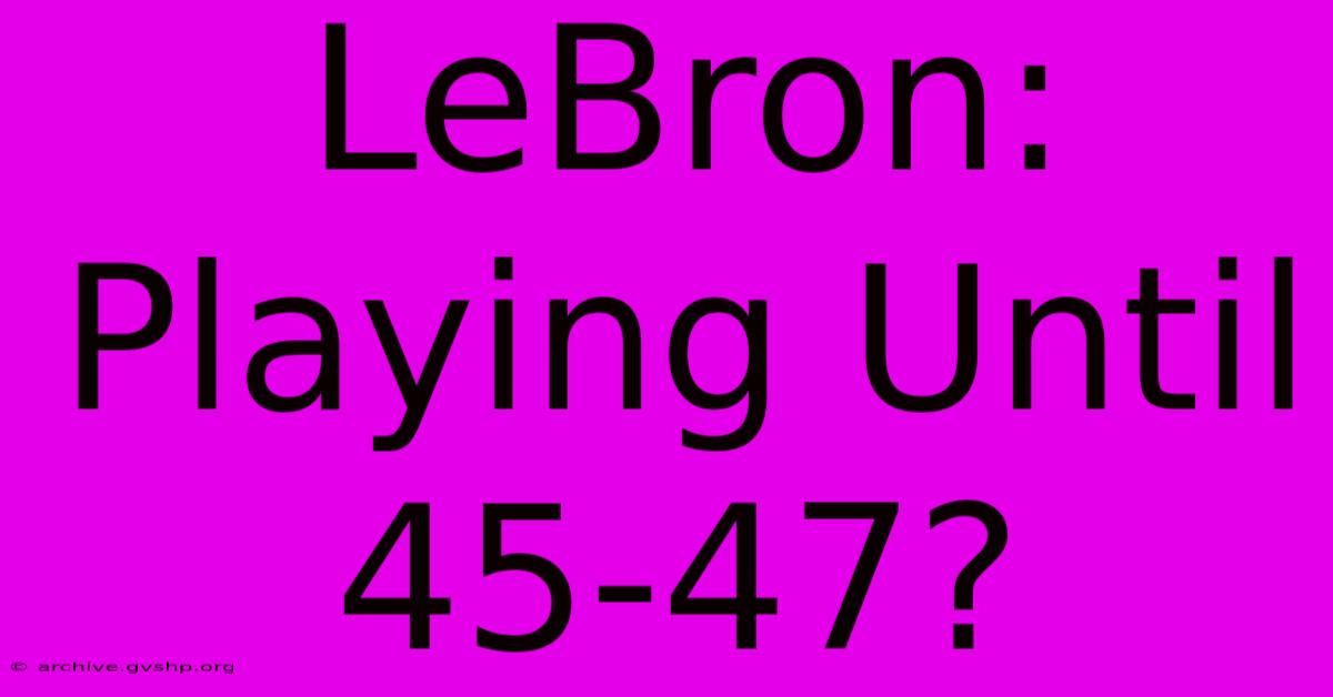 LeBron: Playing Until 45-47?