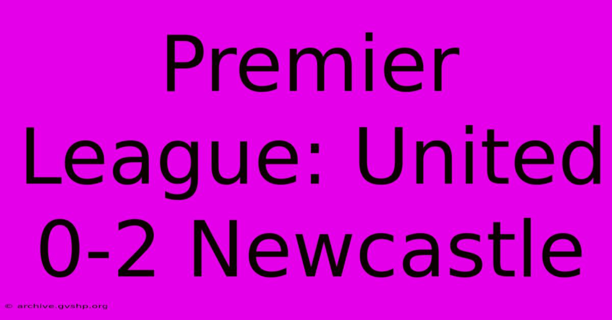 Premier League: United 0-2 Newcastle